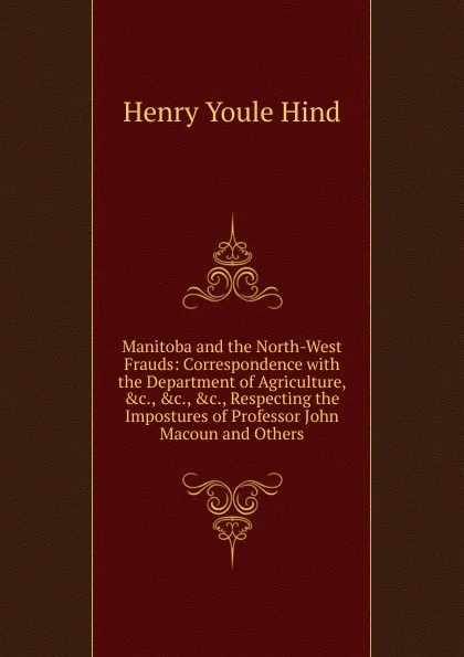 Обложка книги Manitoba and the North-West Frauds: Correspondence with the Department of Agriculture, .c., .c., .c., Respecting the Impostures of Professor John Macoun and Others, Henry Youle Hind