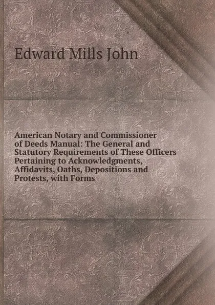 Обложка книги American Notary and Commissioner of Deeds Manual: The General and Statutory Requirements of These Officers Pertaining to Acknowledgments, Affidavits, Oaths, Depositions and Protests, with Forms, Edward Mills John