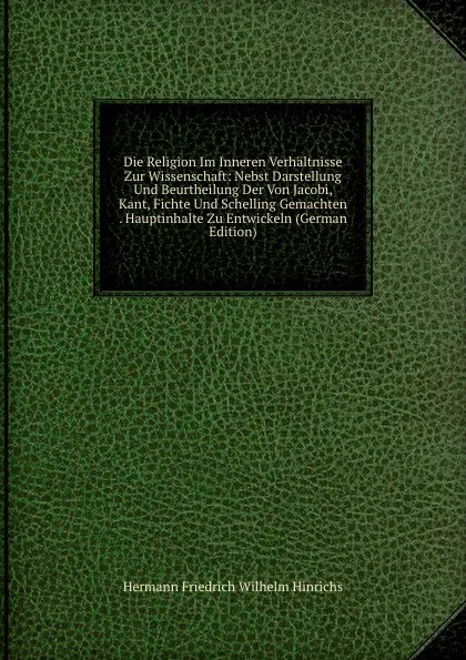 Обложка книги Die Religion Im Inneren Verhaltnisse Zur Wissenschaft: Nebst Darstellung Und Beurtheilung Der Von Jacobi, Kant, Fichte Und Schelling Gemachten . Hauptinhalte Zu Entwickeln (German Edition), Hermann Friedrich Wilhelm Hinrichs