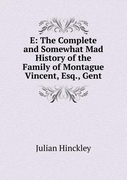 Обложка книги E: The Complete and Somewhat Mad History of the Family of Montague Vincent, Esq., Gent, Julian Hinckley