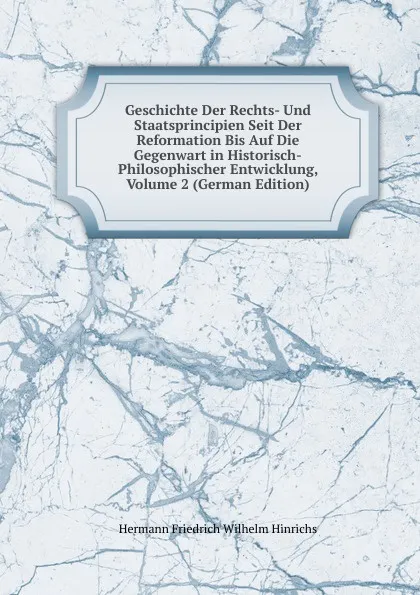 Обложка книги Geschichte Der Rechts- Und Staatsprincipien Seit Der Reformation Bis Auf Die Gegenwart in Historisch-Philosophischer Entwicklung, Volume 2 (German Edition), Hermann Friedrich Wilhelm Hinrichs