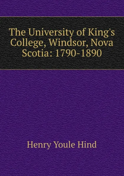 Обложка книги The University of King.s College, Windsor, Nova Scotia: 1790-1890, Henry Youle Hind