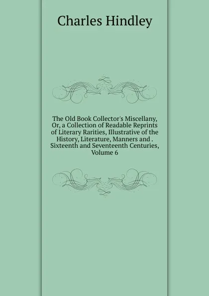 Обложка книги The Old Book Collector.s Miscellany, Or, a Collection of Readable Reprints of Literary Rarities, Illustrative of the History, Literature, Manners and . Sixteenth and Seventeenth Centuries, Volume 6, Charles Hindley