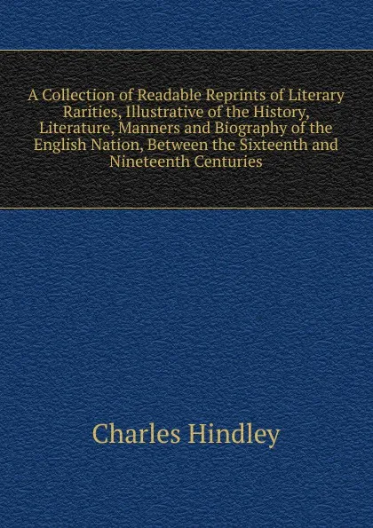 Обложка книги A Collection of Readable Reprints of Literary Rarities, Illustrative of the History, Literature, Manners and Biography of the English Nation, Between the Sixteenth and Nineteenth Centuries, Charles Hindley