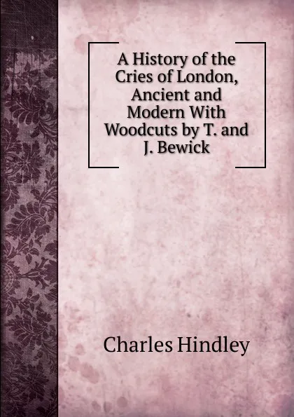 Обложка книги A History of the Cries of London, Ancient and Modern With Woodcuts by T. and J. Bewick., Charles Hindley