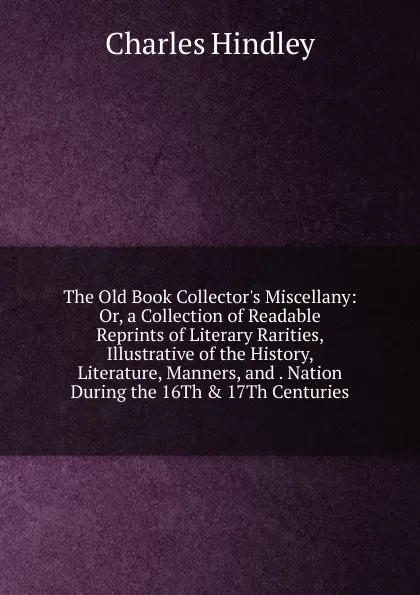 Обложка книги The Old Book Collector.s Miscellany: Or, a Collection of Readable Reprints of Literary Rarities, Illustrative of the History, Literature, Manners, and . Nation During the 16Th . 17Th Centuries, Charles Hindley