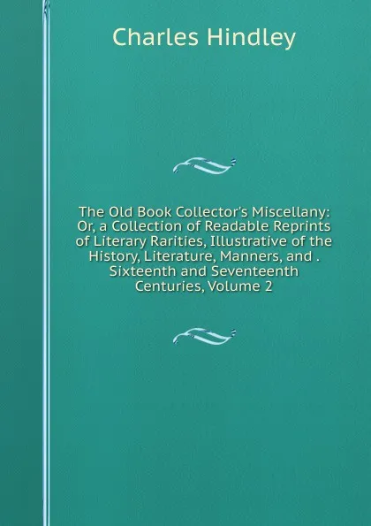 Обложка книги The Old Book Collector.s Miscellany: Or, a Collection of Readable Reprints of Literary Rarities, Illustrative of the History, Literature, Manners, and . Sixteenth and Seventeenth Centuries, Volume 2, Charles Hindley