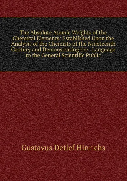 Обложка книги The Absolute Atomic Weights of the Chemical Elements: Established Upon the Analysis of the Chemists of the Nineteenth Century and Demonstrating the . Language to the General Scientific Public, Gustavus Detlef Hinrichs