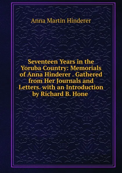 Обложка книги Seventeen Years in the Yoruba Country: Memorials of Anna Hinderer . Gathered from Her Journals and Letters. with an Introduction by Richard B. Hone ., Anna Martin Hinderer