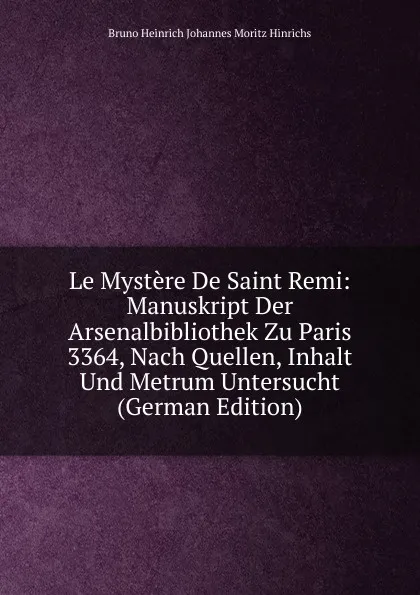 Обложка книги Le Mystere De Saint Remi: Manuskript Der Arsenalbibliothek Zu Paris 3364, Nach Quellen, Inhalt Und Metrum Untersucht (German Edition), Bruno Heinrich Johannes Moritz Hinrichs