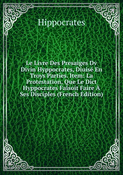 Обложка книги Le Livre Des Presaiges Dv Divin Hyppocrates, Diuise En Troys Parties. Item: La Protestation, Que Le Dict Hyppocrates Faisoit Faire A Ses Disciples (French Edition), Hippocrates