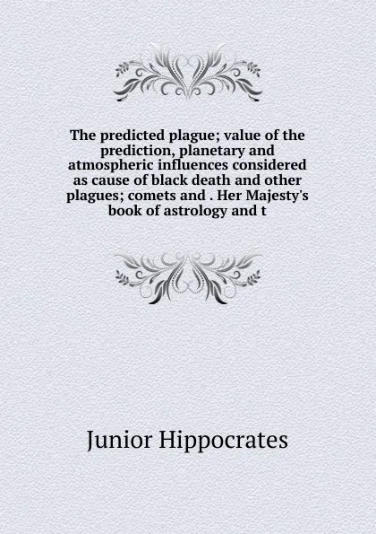 Обложка книги The predicted plague; value of the prediction, planetary and atmospheric influences considered as cause of black death and other plagues; comets and . Her Majesty.s book of astrology and t, Junior Hippocrates