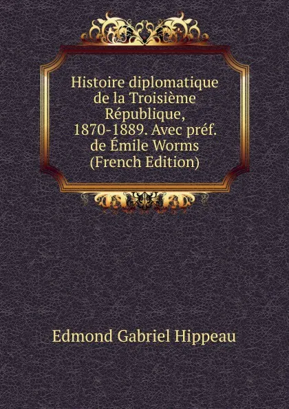 Обложка книги Histoire diplomatique de la Troisieme Republique, 1870-1889. Avec pref. de Emile Worms (French Edition), Edmond Gabriel Hippeau