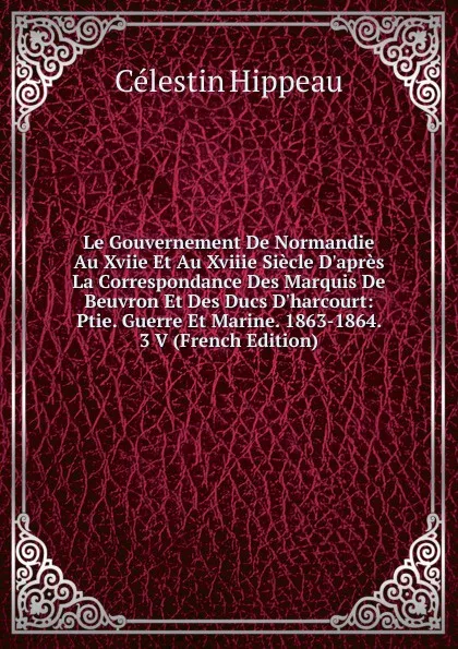 Обложка книги Le Gouvernement De Normandie Au Xviie Et Au Xviiie Siecle D.apres La Correspondance Des Marquis De Beuvron Et Des Ducs D.harcourt: Ptie. Guerre Et Marine. 1863-1864. 3 V (French Edition), Célestin Hippeau