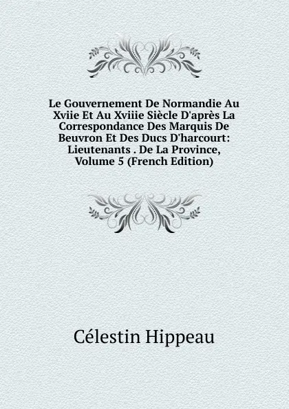 Обложка книги Le Gouvernement De Normandie Au Xviie Et Au Xviiie Siecle D.apres La Correspondance Des Marquis De Beuvron Et Des Ducs D.harcourt: Lieutenants . De La Province, Volume 5 (French Edition), Célestin Hippeau