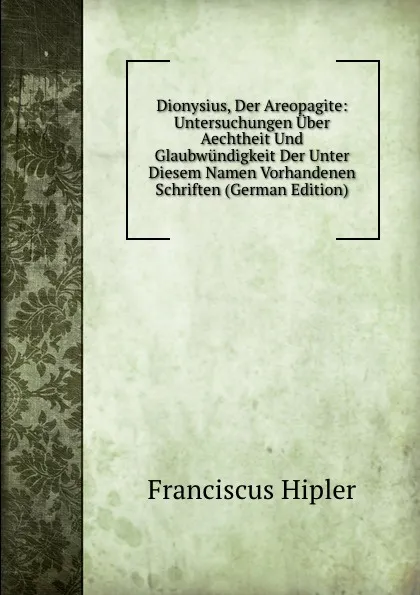 Обложка книги Dionysius, Der Areopagite: Untersuchungen Uber Aechtheit Und Glaubwundigkeit Der Unter Diesem Namen Vorhandenen Schriften (German Edition), Franciscus Hipler