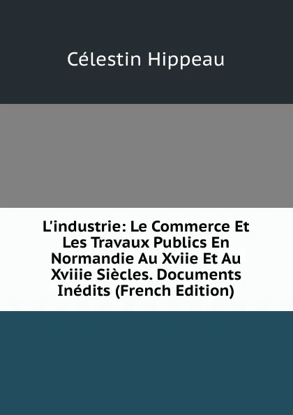 Обложка книги L.industrie: Le Commerce Et Les Travaux Publics En Normandie Au Xviie Et Au Xviiie Siecles. Documents Inedits (French Edition), Célestin Hippeau