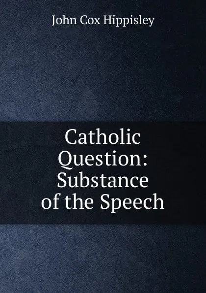 Обложка книги Catholic Question: Substance of the Speech, John Cox Hippisley