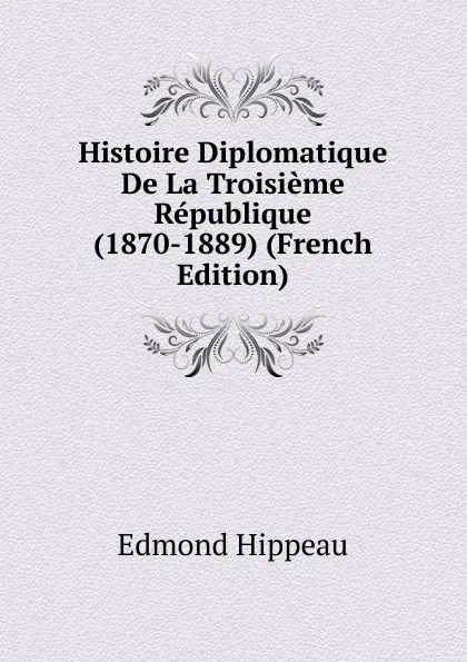 Обложка книги Histoire Diplomatique De La Troisieme Republique (1870-1889) (French Edition), Edmond Hippeau