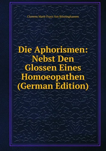 Обложка книги Die Aphorismen: Nebst Den Glossen Eines Homoeopathen (German Edition), Clemens Marie Franz von Bönninghausen