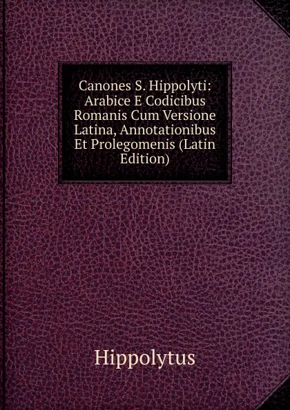 Обложка книги Canones S. Hippolyti: Arabice E Codicibus Romanis Cum Versione Latina, Annotationibus Et Prolegomenis (Latin Edition), Hippolytus