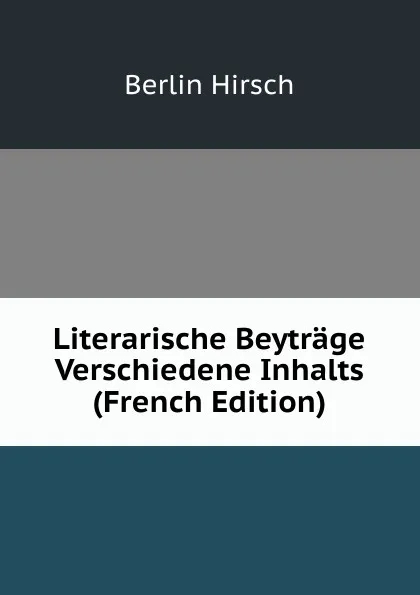 Обложка книги Literarische Beytrage Verschiedene Inhalts (French Edition), Berlin Hirsch