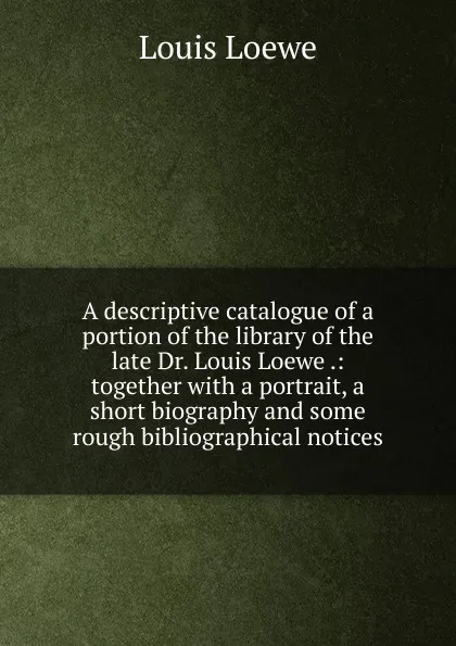 Обложка книги A descriptive catalogue of a portion of the library of the late Dr. Louis Loewe .: together with a portrait, a short biography and some rough bibliographical notices, Louis Loewe