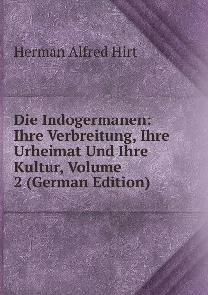 Обложка книги Die Indogermanen: Ihre Verbreitung, Ihre Urheimat Und Ihre Kultur, Volume 2 (German Edition), Herman Alfred Hirt