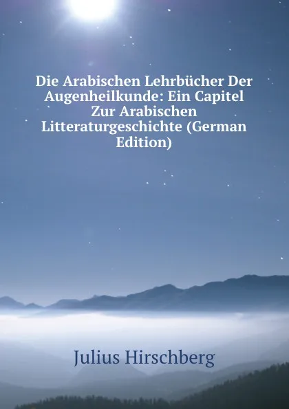 Обложка книги Die Arabischen Lehrbucher Der Augenheilkunde: Ein Capitel Zur Arabischen Litteraturgeschichte (German Edition), Julius Hirschberg