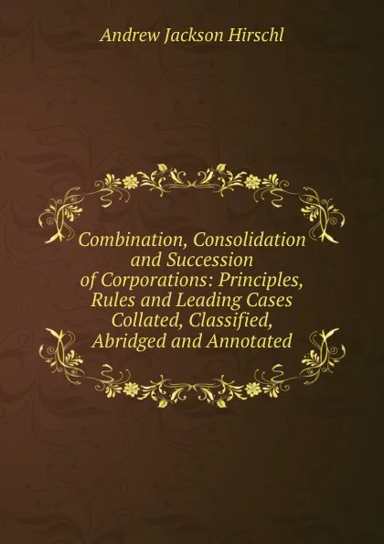 Обложка книги Combination, Consolidation and Succession of Corporations: Principles, Rules and Leading Cases Collated, Classified, Abridged and Annotated, Andrew Jackson Hirschl