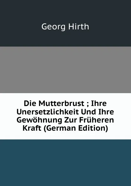 Обложка книги Die Mutterbrust ; Ihre Unersetzlichkeit Und Ihre Gewohnung Zur Fruheren Kraft (German Edition), Georg Hirth