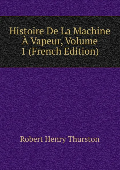 Обложка книги Histoire De La Machine A Vapeur, Volume 1 (French Edition), Robert Henry Thurston