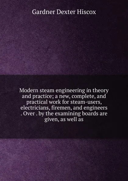 Обложка книги Modern steam engineering in theory and practice; a new, complete, and practical work for steam-users, electricians, firemen, and engineers . Over . by the examining boards are given, as well as, Gardner Dexter Hiscox