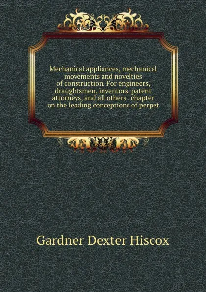 Обложка книги Mechanical appliances, mechanical movements and novelties of construction. For engineers, draughtsmen, inventors, patent attorneys, and all others . chapter on the leading conceptions of perpet, Gardner Dexter Hiscox