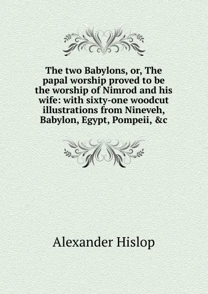 Обложка книги The two Babylons, or, The papal worship proved to be the worship of Nimrod and his wife: with sixty-one woodcut illustrations from Nineveh, Babylon, Egypt, Pompeii, .c, Alexander Hislop