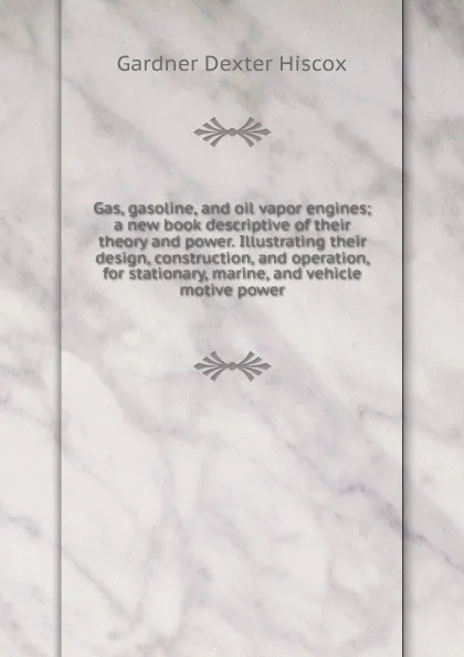 Обложка книги Gas, gasoline, and oil vapor engines; a new book descriptive of their theory and power. Illustrating their design, construction, and operation, for stationary, marine, and vehicle motive power, Gardner Dexter Hiscox