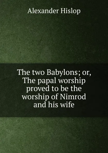 Обложка книги The two Babylons; or, The papal worship proved to be the worship of Nimrod and his wife, Alexander Hislop