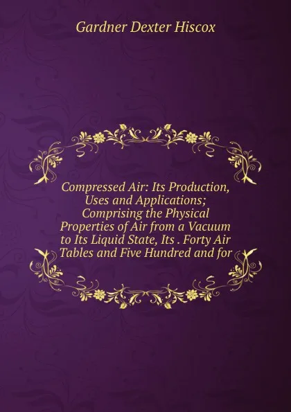 Обложка книги Compressed Air: Its Production, Uses and Applications; Comprising the Physical Properties of Air from a Vacuum to Its Liquid State, Its . Forty Air Tables and Five Hundred and for, Gardner Dexter Hiscox