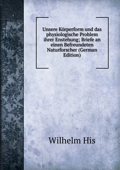 Обложка книги Unsere Korperform und das physiologische Problem ihrer Enstehung; Briefe an einen Befreundeten Naturforscher (German Edition), Wilhelm His