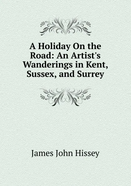 Обложка книги A Holiday On the Road: An Artist.s Wanderings in Kent, Sussex, and Surrey, James John Hissey