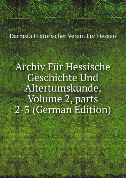 Обложка книги Archiv Fur Hessische Geschichte Und Altertumskunde, Volume 2,.parts 2-3 (German Edition), Darmsta Historischer Verein Für Hessen