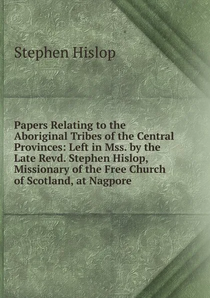 Обложка книги Papers Relating to the Aboriginal Tribes of the Central Provinces: Left in Mss. by the Late Revd. Stephen Hislop, Missionary of the Free Church of Scotland, at Nagpore, Stephen Hislop