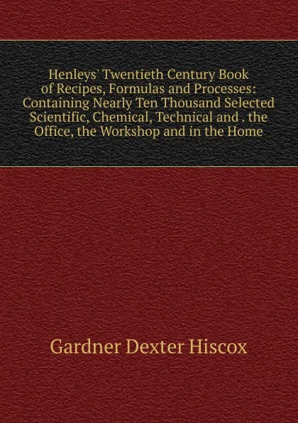 Обложка книги Henleys. Twentieth Century Book of Recipes, Formulas and Processes: Containing Nearly Ten Thousand Selected Scientific, Chemical, Technical and . the Office, the Workshop and in the Home, Gardner Dexter Hiscox