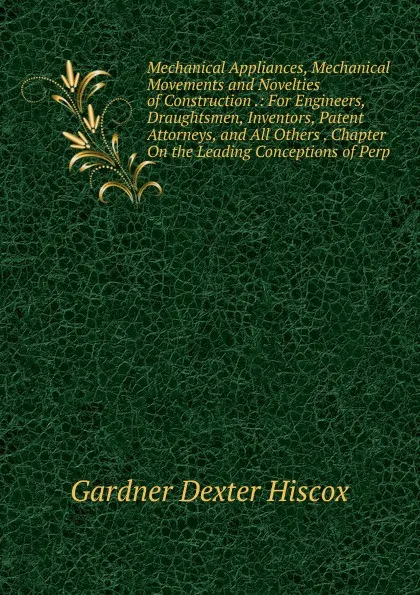 Обложка книги Mechanical Appliances, Mechanical Movements and Novelties of Construction .: For Engineers, Draughtsmen, Inventors, Patent Attorneys, and All Others . Chapter On the Leading Conceptions of Perp, Gardner Dexter Hiscox