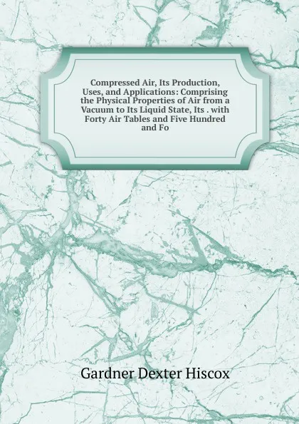 Обложка книги Compressed Air, Its Production, Uses, and Applications: Comprising the Physical Properties of Air from a Vacuum to Its Liquid State, Its . with Forty Air Tables and Five Hundred and Fo, Gardner Dexter Hiscox