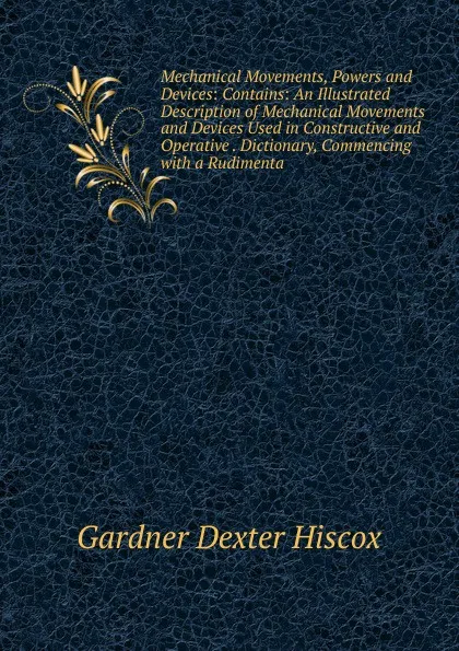 Обложка книги Mechanical Movements, Powers and Devices: Contains: An Illustrated Description of Mechanical Movements and Devices Used in Constructive and Operative . Dictionary, Commencing with a Rudimenta, Gardner Dexter Hiscox