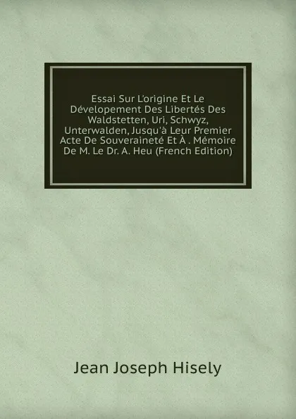 Обложка книги Essai Sur L.origine Et Le Developement Des Libertes Des Waldstetten, Uri, Schwyz, Unterwalden, Jusqu.a Leur Premier Acte De Souverainete Et A . Memoire De M. Le Dr. A. Heu (French Edition), Jean Joseph Hisely