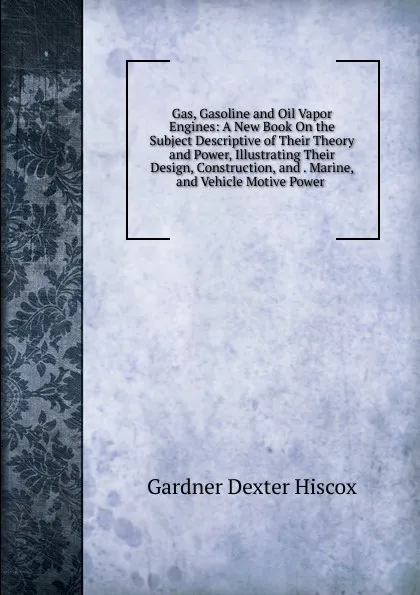 Обложка книги Gas, Gasoline and Oil Vapor Engines: A New Book On the Subject Descriptive of Their Theory and Power, Illustrating Their Design, Construction, and . Marine, and Vehicle Motive Power ., Gardner Dexter Hiscox