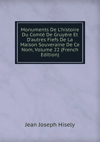 Обложка книги Monuments De L.histoire Du Comte De Gruyere Et D.autres Fiefs De La Maison Souveraine De Ce Nom, Volume 22 (French Edition), Jean Joseph Hisely