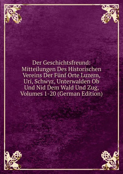 Обложка книги Der Geschichtsfreund: Mitteilungen Des Historischen Vereins Der Funf Orte Luzern, Uri, Schwyz, Unterwalden Ob Und Nid Dem Wald Und Zug, Volumes 1-20 (German Edition), 